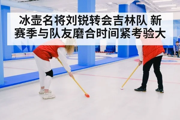 冰壶名将刘锐转会吉林队 新赛季与队友磨合时间紧考验大（kaiyun sports）