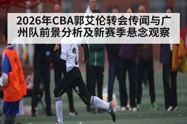 2026年CBA郭艾伦转会传闻与广州队前景分析及新赛季悬念观察 - kaiyun sports